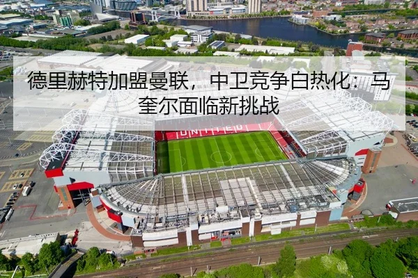 德里赫特加盟曼联，中卫竞争白热化：马奎尔面临新挑战